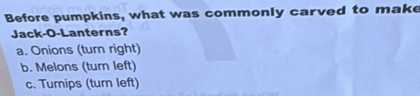 Before pumpkins, what was commonly carved to make
Jack-O-Lanterns?
a. Onions (turn right)
b. Melons (turn left)
c. Turnips (turn left)