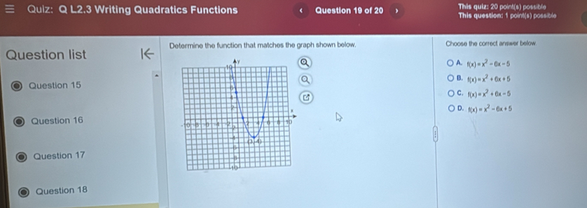 L2.3 Writing Quadratics Functions Question 19 of 20 This quiz: 20 point(s) possible
This question: 1 point(s) possible
Determine the function that matches the graph shown below. Choose the correct answer below.
Question list
a
A. f(x)=x^2-6x-5
B.
a Question 15 f(x)=x^2+6x+5
C. f(x)=x^2+6x-5
0 Question 16D. f(x)=x^2-6x+5
a Question 17
Question 18