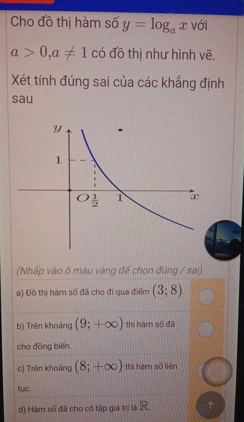 Cho đồ thị hàm số y=log _ax với
a>0,a!= 1 có đồ thị như hình vẽ.
Xét tính đúng sai của các khẳng định
sau
(Nhấp vào ô màu vàng để chọn đúng / sai)
a) Đồ thị hàm số đã cho đi qua điểm (3;8).
b) Trên khoảng (9;+∈fty ) thì hàm số đã
cho đồng biến.
c) Trên khoảng (8;+∈fty ) thì hàm số liên
tục.
d) Hàm số đã cho có tập giá trị là R.