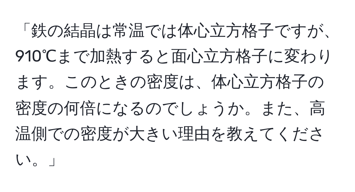 「鉄の結晶は常温では体心立方格子ですが、910℃まで加熱すると面心立方格子に変わります。このときの密度は、体心立方格子の密度の何倍になるのでしょうか。また、高温側での密度が大きい理由を教えてください。」