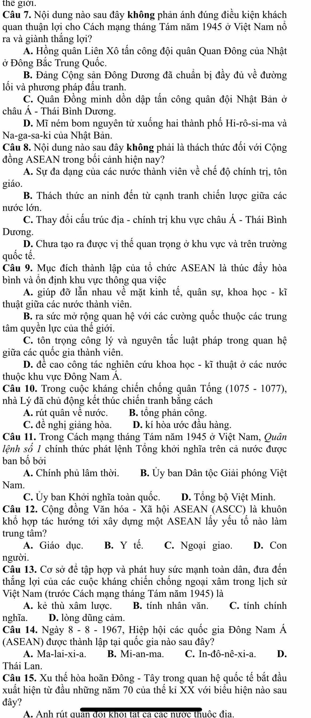 thể giờ1.
Câu 7. Nội dung nào sau đây không phản ánh đúng điều kiện khách
quan thuận lợi cho Cách mạng tháng Tám năm 1945 ở Việt Nam nổ
ra và giành thắng lợi?
A. Hồng quân Liên Xô tấn công đội quân Quan Đông của Nhật
ở Đông Bắc Trung Quốc.
B. Đảng Cộng sản Đông Dương đã chuẩn bị đầy đủ về đường
lối và phương pháp đấu tranh.
C. Quân Đồng minh dồn dập tấn công quân đội Nhật Bản ở
châu A - Thái Bình Dương.
D. Mĩ ném bom nguyên tử xuống hai thành phố Hi-rô-si-ma và
Na-ga-sa-ki của Nhật Bản.
Câu 8. Nội dung nào sau đây không phải là thách thức đối với Cộng
đồng ASEAN trong bối cảnh hiện nay?
A. Sự đa dạng của các nước thành viên về chế độ chính trị, tôn
giáo.
B. Thách thức an ninh đến từ cạnh tranh chiến lược giữa các
nước lớn.
C. Thay đổi cấu trúc địa - chính trị khu vực châu Á - Thái Bình
Dương.
D. Chưa tạo ra được vị thế quan trọng ở khu vực và trên trường
quốc tế.
Câu 9. Mục đích thành lập của tổ chức ASEAN là thúc đầy hòa
bình và ổn định khu vực thông qua việc
A. giúp đỡ lẫn nhau về mặt kinh tế, quân sự, khoa học - kĩ
thuật giữa các nước thành viên.
B. ra sức mở rộng quan hệ với các cường quốc thuộc các trung
tâm quyền lực của thế giới.
C. tôn trọng công lý và nguyên tắc luật pháp trong quan hệ
giữa các quốc gia thành viên.
D. đề cao công tác nghiên cứu khoa học - kĩ thuật ở các nước
thuộc khu vực Đông Nam Á.
Câu 10. Trong cuộc kháng chiến chống quân Tống (1075 - 1077),
nhà Lý đã chủ động kết thúc chiến tranh bằng cách
A. rút quân về nước. B. tổng phản công.
C. đề nghị giảng hòa. D. kí hòa ước đầu hàng.
Câu 11. Trong Cách mạng tháng Tám năm 1945 ở Việt Nam, Quân
lệnh số 1 chính thức phát lệnh Tổng khởi nghĩa trên cả nước được
ban bố bởi
A. Chính phủ lâm thời. B. Ủy ban Dân tộc Giải phóng Việt
Nam.
C. Ủy ban Khởi nghĩa toàn quốc. D. Tổng bộ Việt Minh.
Câu 12. Cộng đồng Văn hóa - Xã hội ASEAN (ASCC) là khuôn
khổ hợp tác hướng tới xây dựng một ASEAN lấy yếu tố nào làm
trung tâm?
A. Giáo dục. B. Y tế. C. Ngoại giao. D. Con
người.
Câu 13. Cơ sở để tập hợp và phát huy sức mạnh toàn dân, đưa đến
thắng lợi của các cuộc kháng chiến chống ngoại xâm trong lịch sử
Việt Nam (trước Cách mạng tháng Tám năm 1945) là
A. kẻ thù xâm lược. B. tính nhân văn. C. tính chính
nghĩa. D. lòng dũng cảm.
Câu 14. Ngày 8-8-1967 T, Hiệp hội các quốc gia Đông Nam Á
(ASEAN) được thành lập tại quốc gia nào sau đây?
A. Ma-lai- x1-2 B. Mi-an-ma. C. In-dhat o-nhat e-xi-a. D.
Thái Lan.
Câu 15. Xu thể hòa hoãn Đông - Tây trong quan hhat ? quốc tế bắt đầu
xuất hiện từ đầu những năm 70 của thế kỉ XX với biểu hiện nào sau
đây?
A. Anh rút quan đôi khoi tất ca các nước thuộc địa.