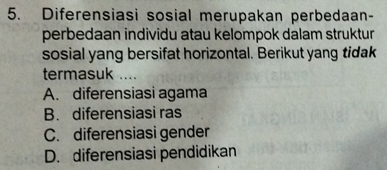 Diferensiasi sosial merupakan perbedaan-
perbedaan individu atau kelompok dalam struktur 
sosial yang bersifat horizontal. Berikut yang tidak
termasuk ....
A. diferensiasi agama
B. diferensiasi ras
C. diferensiasi gender
D. diferensiasi pendidikan