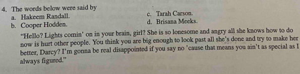 The words below were said by
a. Hakeem Randall. c. Tarah Carson.
b. Cooper Hodden. d. Brisana Meeks.
‘Hello? Lights comin’ on in your brain, girl? She is so lonesome and angry all she knows how to do
now is hurt other people. You think you are big enough to look past all she’s done and try to make her
better, Darcy? I’m gonna be real disappointed if you say no ’cause that means you ain’t as special as I
always figured.”