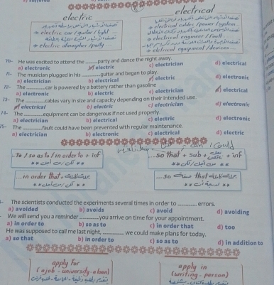 au 
electrio electrical_
' 
_
75- He was excited to attend the _____party and dance the night away. c) electrician d) electrical
a) electronic
71- The musician plugged in his ________ guitar and began to play. Ielectric
72- The a) electrician b) electrical electric d) electronic
car is powered by a battery rather than gasoline 
73- The a) electronic b) electric c) electrician d) electrical
A electrical cables vary in size and capacity depending on their intended use.
74- The_ equipment can be dangerous if not used properly. j electric cj electrician d) efectronic
V5- The a) electrician b) electrical c) electric d) electronic
a) electrician fault could have been prevented with regular maintenance. c) electrical d) electric
b) electronic
o n rder t t so that

5o
The scientists conducted the experiments several times in order to_ errors.
We will send you a reminder ə) avoided b) avoids c) avoid d) avoiding
a) in order to b) so as to you arrive on time for your appointment. c) in order that d) too
a) so that He was supposed to cal! me last night,_ we could make plans for today. c) so as to d) in addition to
b) in order to