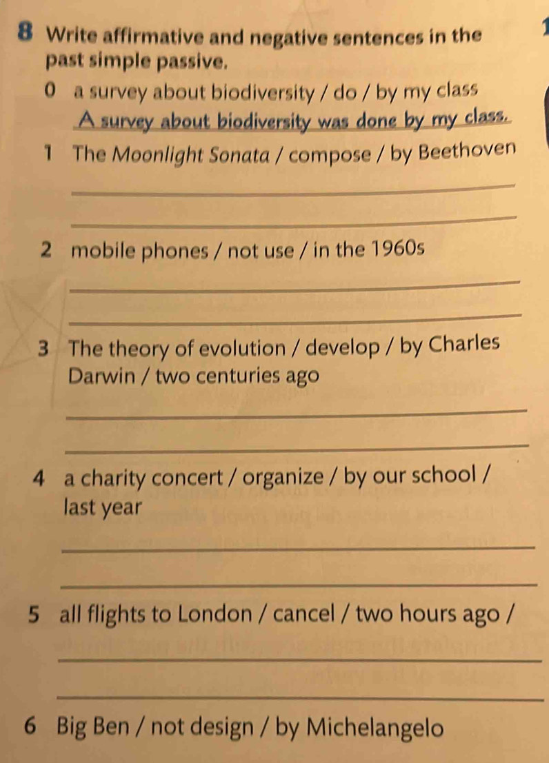 Write affirmative and negative sentences in the 
past simple passive. 
0 a survey about biodiversity / do / by my class 
A survey about biodiversity was done by my class. 
1 The Moonlight Sonata / compose / by Beethoven 
_ 
_ 
2 mobile phones / not use / in the 1960s 
_ 
_ 
3 The theory of evolution / develop / by Charles 
Darwin / two centuries ago 
_ 
_ 
4 a charity concert / organize / by our school / 
last year 
_ 
_ 
5 all flights to London / cancel / two hours ago / 
_ 
_ 
6 Big Ben / not design / by Michelangelo