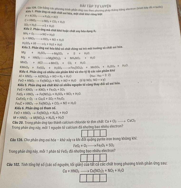 Bài ập tự Luyện
Câu 126. Cân bằng các phương trình phần ứng sau theo phương pháp thăng bằng electron (trình bày đủ 4 bước)
Kiểu 1. Phản ứng có một chất oxi hóa, một chất khứ riêng biệt
P+KClO_3to P_2O_5+KCl
C+HNO_3to NO_2+CO_2+H_2O
SO_2+H_2Sto S+H_2O
Kiểu 2. Phản ứng mà chất khứ hoặc chất oxy hóa dạng X1
NH_3+O_2to NO+H_2O
I_2+HNO_3to HIO_3+NO+H_2O
H_2SO_4+HIto I_2+H_2S+H_2O
Kiểu 3. Phản ứng oxi hóa khử có chất đóng vai trò môi trường và chất oxi hóa.
Mg+H_2SO_4to MgSO_4+S+H_2O.
Mg+HNO_3to Mg(NO_3)_2+NH_4NO_3+H_2O
MnO_2+HClto MnCl_2+Cl_2+H_2O.
KMnO_4+FeSO_4+H_2SO_4to Fe_2(SO_4)_3+MnSO_4+K_2SO_4+H_2O.
Kiếu 4. Phản ứng có nhiều sản phấm khử và cho tỷ lệ các sản phẩm khử
Al+HNO_3to Al(NO_3)_3+NO+N_2+H_2O (Πno : n_N2=3:2)
FeO+HNO_3to Fe(NO_3)_3+NO_2+NO+H_2O (tỉ lệ NO_2:NO=x:y)
Kiểu 5. Phản ứng mà chất khứ có nhiều nguyên tố cùng thay đổi số oxi hóa.
FeS+KNO_3to KNO_2+Fe_2O_3+SO_3
FeS_2+HNO_3to Fe(NO_3)_3+H_2SO_4+NO_2+H_2O.
CuFeS_2+O_2to Cu_2S+SO_2+Fe_2O_3
Fe_3C+HNO_3to Fe(NO_3)_3+CO_2+NO+H_2O
Kiểu 6. Phản ứng có tham số.
FeO+HNO_3to Fe(NO_3)_3+N_xO_y+H_2O
M+HNO_3to M(NO_3)_n+N_xO_y+H_2O
Câu 20. Trong phản ứng tạo thành calcium chloride từ đơn chất: Ca+Cl_2to CaCl_2
Trong phản ứng này, mỗi 1 nguyên tử calcium đã nhường bao nhiêu electron?
Câu 126. Cho phản ứng oxi hóa - khử xảy ra khi đốt quặng pyrite iron trong không khí:
FeS_2+O_2to Fe_2O_3+SO_2
Trong phản ứng này, mỗi 1 phân tử FeS_2 đã nhường bao nhiêu electron?
Câu 102. Tính tống hệ số (các số nguyên, tối giản) của tất cả các chất trong phương trình phản ứng sau:
Cu+HNO_3to Cu(NO_3)_2+NO_2+H_2O