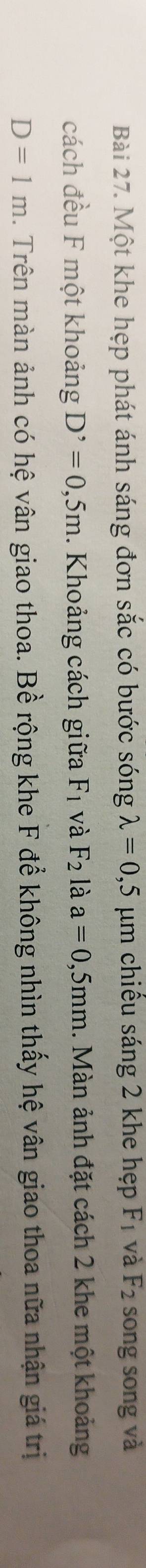 Một khe hẹp phát ánh sáng đơn sắc có bước sóng lambda =0,5 um chiêu sáng 2 khe hẹp F_1 và F_2 song song và 
cách đều F một khoảng D^,=0,5m. Khoảng cách giữa F_1 và F_2 là a=0,5mm 1. Màn ảnh đặt cách 2 khe một khoảng
D=1m. Trên màn ảnh có hệ vân giao thoa. Bề rộng khe F để không nhìn thấy hệ vân giao thoa nữa nhận giá trị