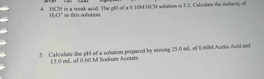 cause 
4. HCN is a weak acid. The pH of a 0.10M HCN solution is 5.2. Calculate the molarity of
H_3O^+ in this solution. 
5. Calculate the pH of a solution prepared by mixing 25.0 mL of 0.60M Acetic Acid and
15.0 mL of 0.60 M Sodium Acetate.