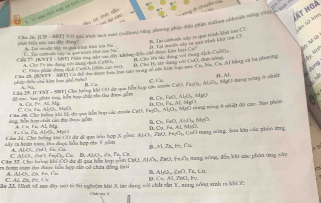 di chuyễn của
2 t. Vì sao kim loại có tỉnh
T òng
*Âu có tính dẫn
Vre ập vào
ất hoà
vên tử kin
Câu 26. [CD - SBT] Với quá trình tách natri (sodium) bằng phương pháp điện phân sodium chloride nóng chây  loại c
B. Tại cathode xảy ra quá trình khử ion CT.
Jộ: M là
D. Tại anode xày ra quả trình khử ion Cl.
phát biểu nào sau đây đùng?
A. Tại anode xây ra quả trình khứ ion Na'.
C. Tại cathode xảy ra quá trình khử ion Na".
tậy, tinh
Cầu 27. [KNTT - SBT] Phân ứng nào sau đây không điều chế được kim loại Cu? CuSO_4.
B Cho Na tác dụng với đung dịch (
A. Cho Fe tác dụng với dung dịch CuSO_4.
C. Điện phân dung dịch CuSO_4 (điện cực trơ). D. Cho H_2 tác dụng với CuO, đun nông.
dụng
Câu 28. [KNTT - SBT] Có thể thu được kim loại nào trong số các kim loại sau: Cu, Na, Ca, Al bằng cả ba phượng
pháp điều chế kim loại phổ biển?
A. Na. B. Ca. C. Cu. D. Al.
Câu 29. [CTST - SBT] Cho luồng khí CO dư qua hỗn hợp các oxide CuC Fe_2O_3,Al_2O_3 , MgO nung nóng ở nhiệt
độ cao. Sau phản ứng, hỗn hợp chất rắn thu được gồm
B. □ U. FeO, Al_2O_3,MgO.
Cu.FeA l, MgO.
A. Cu, Fe, Al, Mg. D. C
Câu 30. Cho luồng khí H_2 dư qua hỗn hợp các oxide CuO, Fe_2O_3,Al_2O_3, AgO 0 nung nóng ở nhiệt độ cao. Sau phản
C. Cu,Fe,Al_2O_3.MgO.
ứng, hỗn hợp chất rắn thu được gồm
B. Cu FeO Al_2O_3,MgO.
A. Cu, Fe, Al, Mg.
C. Cu, Fe, Al_2O_3,MgO. D. Cu, Fe,Al, Mg C
Câu 31. Cho luồng khí CO dư đi qua hỗn hợp X gồm: Al_2O_3,ZnO,Fe_2O_3, CuO nung nóng. Sau khi các phản ứng
xây ra hoàn toàn, thu được hỗn hợp răn Y gồm
A. Al_2O_3.ZnO, Fe, Cu. B. Al, Zn, Fe, O 1.
n th
C. Al_2O_3,ZnO,Fe_2O_3. ( 3 D. Al_2O_3,Zn, Fe, Cu.
Câu 32. Cho luồng khí CO dư đi qua hỗn hợp gồm CuO, Al_2O_3,ZnO,Fe_2O_3 nung nóng, đến khi các phản ứng xảy
ra hoàn toàn thu được hỗn hợp rắn có chứa đồng thời
A. Al_2O_3,Zn,Fe , Cu.
B. Al_2O_3 ZnO,Fe,Cu.
in
C. Al, Zn, Fe, Cu. D. Cu, A 1.ZnO , Fe.
3âu 33. Hình vẽ sau đây mô tả thí nghiệm khí X tác dụng với chất rắn Y, nung nóng sinh ra khí Z:
Chất rần Y