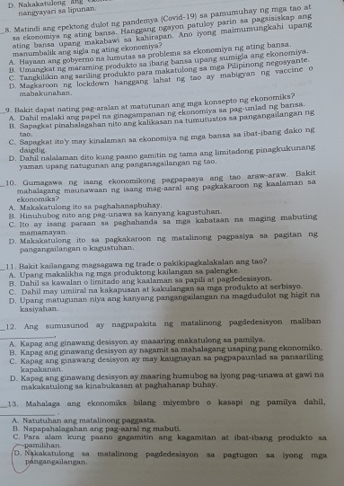 D. Nakakatulong   a g  t nangyayari sa lipunan.
8. Matindi ang epektong dulot ng pandemya (Covid-19) sa pamumuhay ng mga tao at
sa ekonomiya ng ating bansa. Hanggang ngayon patuloy parin sa pagsisiskap ang
ating bansa upang makabawi sa kahırapan. Ano iyong maimumungkahi upang
manumbalik ang sigla ng ating ekonomiya?
A. Hayaan ang gobyerno na lumutas sa problema sa ekonomiya ng ating bansa.
B. Umangkat ng maraming produkto sa ibang bansa upang sumigla ang ekonomiya.
C. Tangkilikin ang sariling produkto para makatulong sa mga Pilipinong negosyante
D. Magkaroon ng lockdown hanggang lahat ng tao ay mabigyan ng vaccine o
mabakunahan.
_9. Bakit dapat nating pag-aralan at matutunan ang mga konsepto ng ekonomiks?
A. Dahil malaki ang papel na ginagampanan ng ekonomiya sa pag-unlad ng bansa
B. Sapagkat pinahalagahan nito ang kalikasan na tumutustos sa pangangailangan ng
tao.
C. Sapagkat ito'y may kinalaman sa ekonomiya ng mga bansa sa ibat-ibang dako ng
daigdig
D. Dahil nalalaman dito kung paano gamitin ng tama ang limitadong pinagkukunang
yaman upang natugunan ang panganagailangan ng too.
_
10. Gumagawa ng isang ekonomikong pagpapasya ang tao araw-araw. Bakit
mahalagang maunawaan ng isang mag-aaral ang pagkakaroon ng kaalaman sa ekonomiks?
A. Makakatulong ito sa paghahanapbuhay.
B. Hinuhubog nito ang pag-unawa sa kanyang kagustuhan.
C. Ito ay isang paraan sa paghahanda sa mga kabataan na maging mabuting
mamamayan
D. Makakatulong ito sa pagkakaroon ng matalinong pagpasiya sa pagitan ng
pangangailangan o kagustuhan.
11. Bakit kailangang magsagawa ng trade o pakikipagkalakalan ang tao?
A. Upang makalikha ng mga produktong kailangan sa palengke.
B. Dahil sa kawalan o limitado ang kaalaman sa papili at pagdedesisyon.
C. Dahil may umiiral na kakapusan at kakulangan sa mga produkto at serbisyo.
D. Upang matugunan niya ang kanyang pangangailangan na magdudulot ng higit na
kasiyahan.
_
12. Ang sumusunod ay nagpapakita ng matalinong pagdedesisyon maliban
A. Kapag ang ginawang desisyon ay maaaring makatulong sa pamilya.
B. Kapag ang ginawang desisyon ay nagamit sa mahalagang usaping pang ekonomiko.
C. Kapag ang ginawang desisyon ay may kaugnayan sa pagpapaunlad sa pansariling
kapakanan
D. Kapag ang ginawang desisyon ay maaring humubog sa iyong pag-unawa at gawi na
makakatulong sa kinabukasan at paghahanap buhay.
13. Mahalaga ang ekonomiks bilang miyembro o kasapi ng pamilya dahil,
,
A. Natutuhan ang matalinong paggasta.
B. Napapahalagahan ang pag-aaral ng mabuti.
C. Para alam kung paano gagamitin ang kagamitan at ibat-ibang produkto sa
pamilshan.
D. Nakakatulong sa matalinong pagdedesisyon sa pagtugon sa iyong mga
pángangailangan