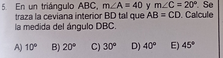 En un triángulo ABC, m∠ A=40 y m∠ C=20°. Se
traza la ceviana interior BD tal que AB=CD. Calcule
la medida del ángulo DBC.
A) 10^o B) 20° C) 30^o D) 40^o E) 45°