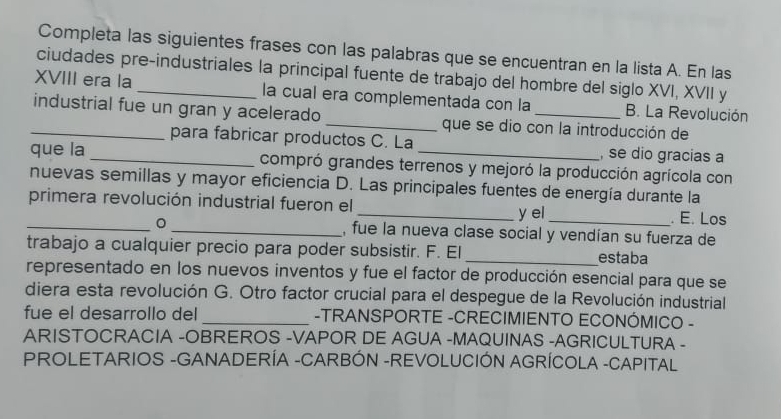 Completa las siguientes frases con las palabras que se encuentran en la lista A. En las 
ciudades pre-industriales la principal fuente de trabajo del hombre del siglo XVI, XVII y 
XVIII era la _la cual era complementada con la B. La Revolución 
_industrial fue un gran y acelerado _que se dio con la introducción de 
para fabricar productos C. La , se dio gracias a 
que la _compró grandes terrenos y mejoró la producción agrícola con 
nuevas semillas y mayor eficiencia D. Las principales fuentes de energía durante la 
primera revolución industrial fueron el 
_y el_ . E. Los 
_。 _, fue la nueva clase social y vendían su fuerza de 
trabajo a cualquier precio para poder subsistir. F. El_ estaba 
representado en los nuevos inventos y fue el factor de producción esencial para que se 
diera esta revolución G. Otro factor crucial para el despegue de la Revolución industrial 
fue el desarrollo del _-TRANSPORTE -CRECIMIENTO ECONÓMICO - 
ARISTOCRACIA -OBREROS -VAPOR DE AGUA -MAQUINAS -AGRICULTURA - 
PROLETARIOS -GANADERÍA -CARBÓN -REVOLUCIÓN AGRÍCOLA -CAPITAL