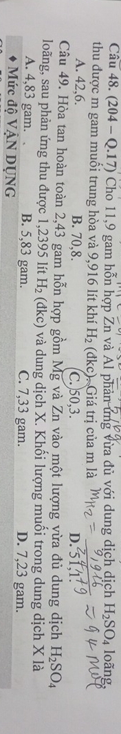 (204 - Q.17) Cho 11, 9 gam hỗn hợp Zn và Al phản ứng vừa đủ với dung dịch dịch H_2SO_4 loãng,
thu được m gam muối trung hòa và 9,916 lít khí H_2 (đkc). Giá trị của m là D. 51, 1.
A. 42, 6. B. 70, 8. C.) 50, 3.
Câu 49. Hòa tan hoàn toàn 2,43 gam hỗn hợp gồm Mg và Zn vào một lượng vừa đủ dung dịch H_2SO_4
loãng, sau phản ứng thu được 1,2395 lít H_2 (đkc) và dung dịch X. Khối lượng muối trong dung dịch X là
A. 4,83 gam. 、 B. 5,83 gam. C. 7,33 gam. D. 7,23 gam.
Mức độ VậN DỤNG