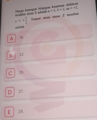 n=3, xi =2, m=+2, 
terakhir atom Z adalah Harga keempat bilangan kuantum elektron
s=+ 1/2 . Nomor atom unsur Z tersebut
adalah
A 18.
B / 22.
C 25.
D 27.
E 29.