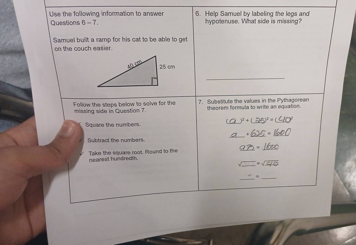 Use the following information to answer 6. Help Samuel by labeling the legs and 
Questions 6 - 7. hypotenuse. What side is missing? 
Samuel built a ramp for his cat to be able to get 
on the couch easier. 
_ 
Follow the steps below to solve for the 7. Substitute the values in the Pythagorean 
missing side in Question 7. theorem formula to write an equation. 
_ 
)^2+(_  _ )^2=(_  _ 
Square the numbers. 
_ 
_ 
+( =1 
Subtract the numbers.
_ 975=_ 1600
Take the square root. Round to the 
nearest hundredth. 
sqrt() _ _ =sqrt(_ )10 
_ 
_=