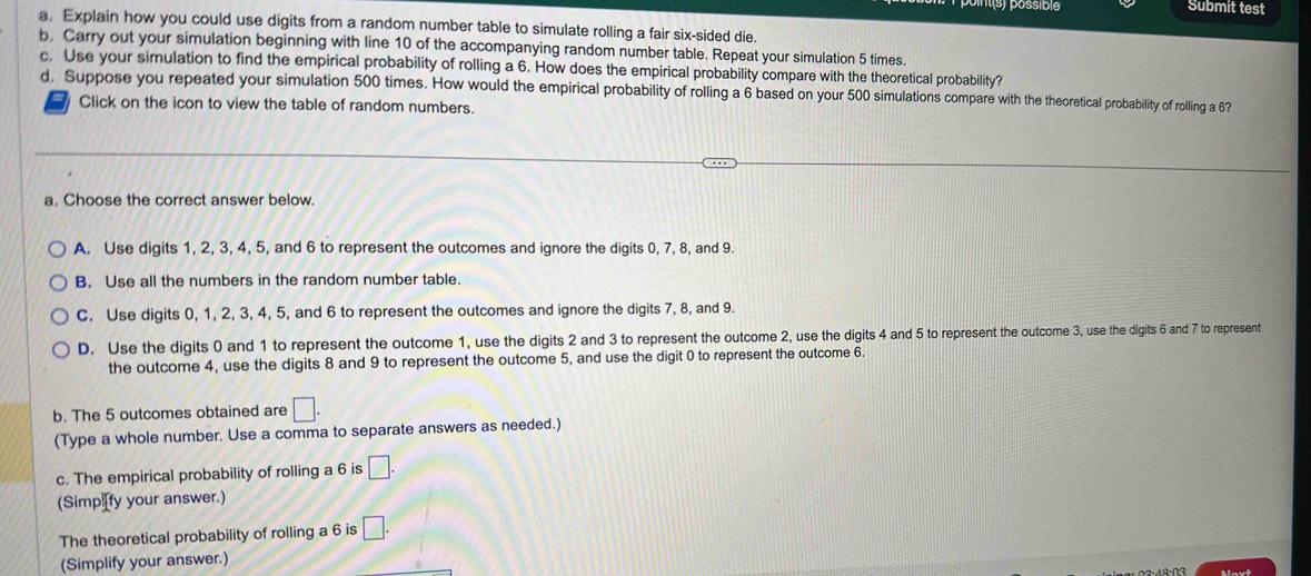 Submit test
a. Explain how you could use digits from a random number table to simulate rolling a fair six-sided die.
b. Carry out your simulation beginning with line 10 of the accompanying random number table. Repeat your simulation 5 times.
c. Use your simulation to find the empirical probability of rolling a 6. How does the empirical probability compare with the theoretical probability?
d, Suppose you repeated your simulation 500 times. How would the empirical probability of rolling a 6 based on your 500 simulations compare with the theoretical probability of rolling a 63
Click on the icon to view the table of random numbers.
a. Choose the correct answer below.
A. Use digits 1, 2, 3, 4, 5, and 6 to represent the outcomes and ignore the digits 0, 7, 8, and 9.
B. Use all the numbers in the random number table.
C. Use digits 0, 1, 2, 3, 4, 5, and 6 to represent the outcomes and ignore the digits 7, 8, and 9.
D. Use the digits 0 and 1 to represent the outcome 1, use the digits 2 and 3 to represent the outcome 2, use the digits 4 and 5 to represent the outcome 3, use the digits 6 and 7 to represent
the outcome 4, use the digits 8 and 9 to represent the outcome 5, and use the digit 0 to represent the outcome 6.
b. The 5 outcomes obtained are □. 
(Type a whole number. Use a comma to separate answers as needed.)
c. The empirical probability of rolling a 6 is □. 
(Simp fy your answer.)
The theoretical probability of rolling a 6 is □. 
(Simplify your answer.)
Maut