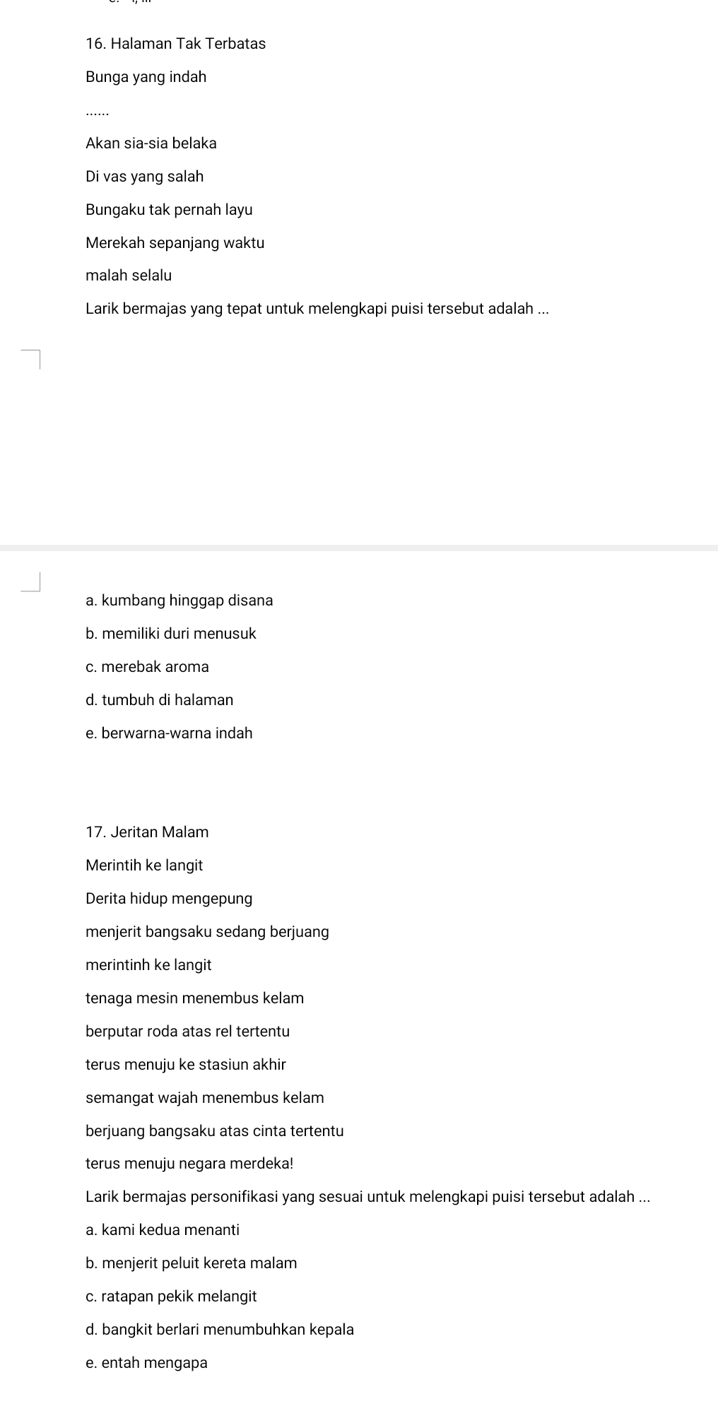 Halaman Tak Terbatas
Bunga yang indah
_
Akan sia-sia belaka
Di vas yang salah
Bungaku tak pernah layu
Merekah sepanjang waktu
malah selalu
Larik bermajas yang tepat untuk melengkapi puisi tersebut adalah ...
a. kumbang hinggap disana
b. memiliki duri menusuk
c. merebak aroma
d. tumbuh di halaman
e. berwarna-warna indah
17. Jeritan Malam
Merintih ke langit
Derita hidup mengepung
menjerit bangsaku sedang berjuang
merintinh ke langit
tenaga mesin menembus kelam
berputar roda atas rel tertentu
terus menuju ke stasiun akhir
semangat wajah menembus kelam
berjuang bangsaku atas cinta tertentu
terus menuju negara merdeka!
Larik bermajas personifikasi yang sesuai untuk melengkapi puisi tersebut adalah ...
a. kami kedua menanti
b. menjerit peluit kereta malam
c. ratapan pekik melangit
d. bangkit berlari menumbuhkan kepala
e. entah mengapa