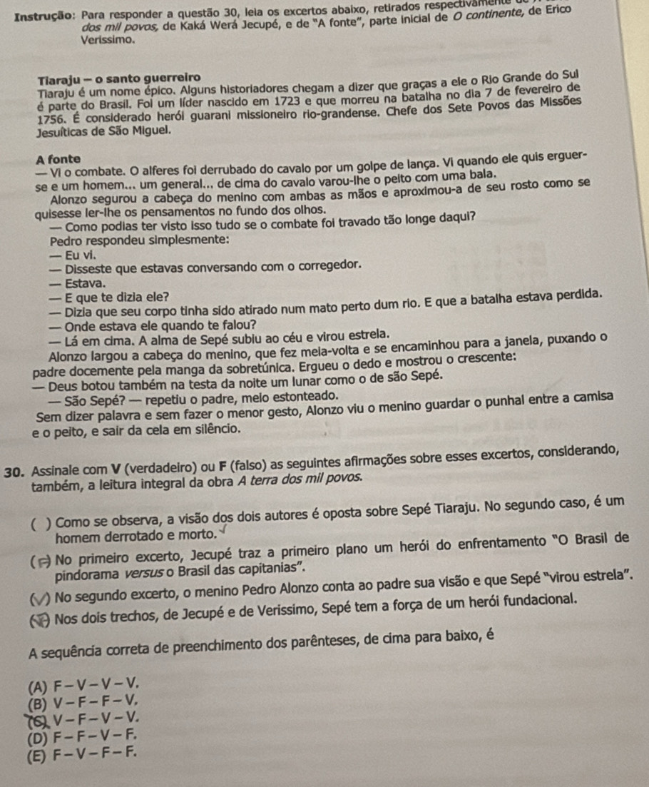 Instrução: Para responder a questão 30, leia os excertos abaixo, retirados respectivamente
dos mil povos, de Kaká Werá Jecupé, e de 'A fonte'', parte inicial de O continente, de Erico
Verissimo.
Tiaraju - o santo guerreiro
Tiaraju é um nome épico. Alguns historiadores chegam a dizer que graças a ele o Rio Grande do Sul
é parte do Brasil. Foi um líder nascido em 1723 e que morreu na batalha no dia 7 de fevereiro de
1756. É considerado herói guarani missioneiro rio-grandense. Chefe dos Sete Povos das Missões
Jesuíticas de São Miguel.
A fonte
— Vi o combate. O alferes foi derrubado do cavalo por um golpe de lança. Vi quando ele quis erguer-
se e um homem... um general... de cima do cavalo varou-lhe o peito com uma bala.
Alonzo segurou a cabeça do menino com ambas as mãos e aproximou-a de seu rosto como se
quisesse ler-lhe os pensamentos no fundo dos olhos.
— Como podias ter visto isso tudo se o combate foi travado tão longe daqui?
Pedro respondeu simplesmente:
— Eu vi.
— Disseste que estavas conversando com o corregedor.
— Estava.
— E que te dizia ele?
— Dizia que seu corpo tinha sido atirado num mato perto dum rio. E que a batalha estava perdida.
— Onde estava ele quando te falou?
— Lá em cima. A alma de Sepé subiu ao céu e virou estrela.
Alonzo largou a cabeça do menino, que fez mela-volta e se encaminhou para a janela, puxando o
padre docemente pela manga da sobretúnica. Ergueu o dedo e mostrou o crescente:
— Deus botou também na testa da noite um Iunar como o de são Sepé.
— São Sepé? — repetiu o padre, meio estonteado.
Sem dizer palavra e sem fazer o menor gesto, Alonzo viu o menino guardar o punhal entre a camisa
e o peito, e sair da cela em silêncio.
30. Assinale com V (verdadeiro) ou F (falso) as seguintes afirmações sobre esses excertos, considerando,
também, a leitura integral da obra A terra dos mil povos.
( ) Como se observa, a visão dos dois autores é oposta sobre Sepé Tiaraju. No segundo caso, é um
homem derrotado e morto.
#)No primeiro excerto, Jecupé traz a primeiro plano um herói do enfrentamento "O Brasil de
pindorama versus o Brasil das capitanias".
6 ) No segundo excerto, o menino Pedro Alonzo conta ao padre sua visão e que Sepé “virou estrela”.
6 ) Nos dois trechos, de Jecupé e de Verissimo, Sepé tem a força de um herói fundacional.
A sequência correta de preenchimento dos parênteses, de cima para baixo, é
(A) F - V - V - V.
(B) V - F - F - V,
(6) V -  F- V -  V.
(D) F - F - V - F.
(E) F -V -  F -  F.