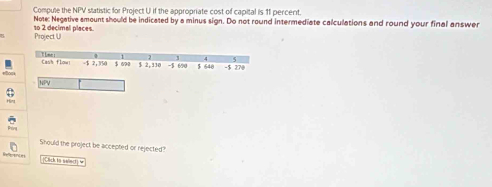 Compute the NPV statistic for Project U if the appropriate cost of capital is 11 percent. 
Note: Negative amount should be indicated by a minus sign. Do not round intermediate calculations and round your final answer 
to 2 decimal places.
75 Project U 
Time: 0 1 2 3 4 5
Cash flow! - $ 2,350 $ 690 $ 2,330 - $ 690 $ 640 -$ 270
eBook 
NPV 
Hint 
Print 
Should the project be accepted or rejected? 
References (Click to select) ♥