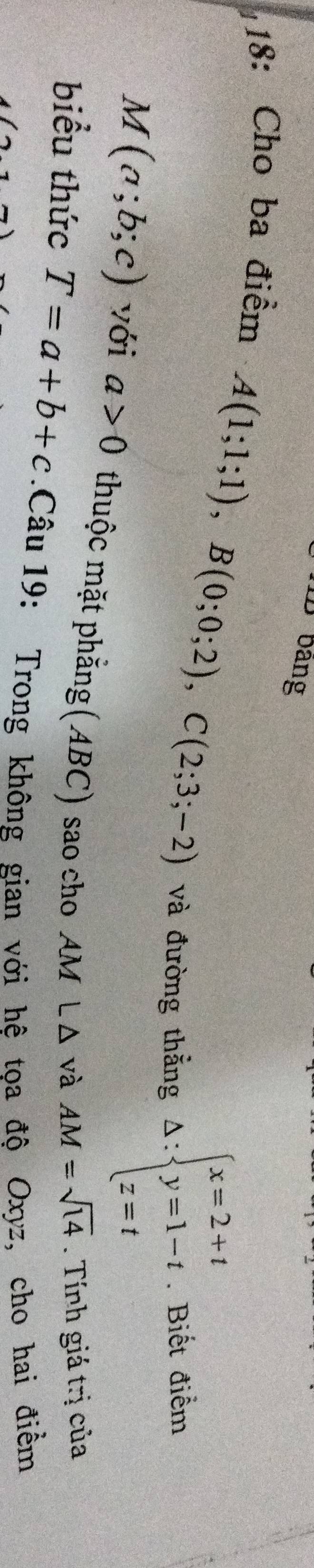 bảng 
18: Cho ba điểm
A(1;1;1), B(0;0;2), C(2;3;-2)
và đường thẳng △ :beginarrayl x=2+t y=1-t z=tendarray.. Biết điểm
M(a;b;c) với a>0 thuộc mặt phẳng(ABC) sao cho AM L Δ và
AM=sqrt(14). Tính giá trị của 
biểu thức T=a+b+c 1.Câu 19: Trong không gian với hệ tọa độ Oxyz, cho hai điểm