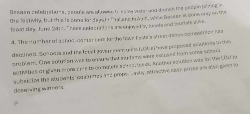 Basaan celebrations, people are allowed to spray water and drench the people joining in 
the festivity, but this is done for days in Thailand in April, while Basaan is done only on the 
feast day, June 24th. These celebrations are enjoyed by locals and tourists alike. 
4. The number of school contenders for the town fiesta’s street dance competition has 
declined. Schools and the local government units (LGUs) have proposed solutions to this 
problem. One solution was to ensure that students were excused from some school 
activities or given more time to complete school tasks. Another solution was for the LGU to 
subsidize the students’ costumes and props. Lastly, attractive cash prizes are also given to 
deserving winners. 
P