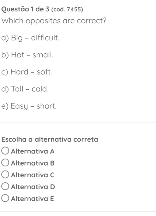 de 3 (cod. 7455)
Which opposites are correct?
a) Big - difficult.
b) Hot - small.
c) Hard - soft.
d) Tall - cold.
e) Easy - short.
Escolha a alternativa correta
Alternativa A
Alternativa B
Alternativa C
Alternativa D
Alternativa E