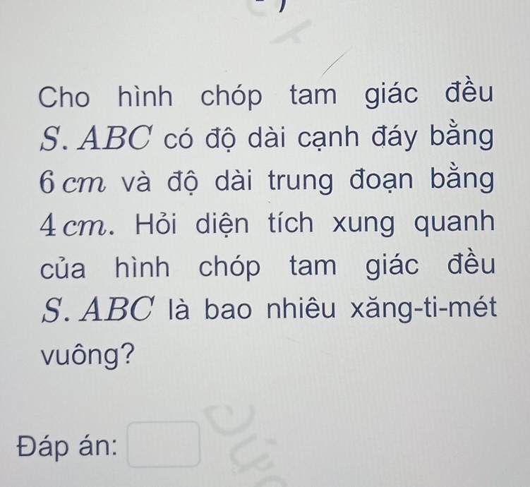 Cho hình chóp tam giác đều 
S. ABC có độ dài cạnh đáy bằng
6 cm và độ dài trung đoạn bằng
4 cm. Hỏi diện tích xung quanh 
của hình chóp tam giác đều 
S. ABC là bao nhiêu xăng-ti-mét 
vuông? 
Đáp án: