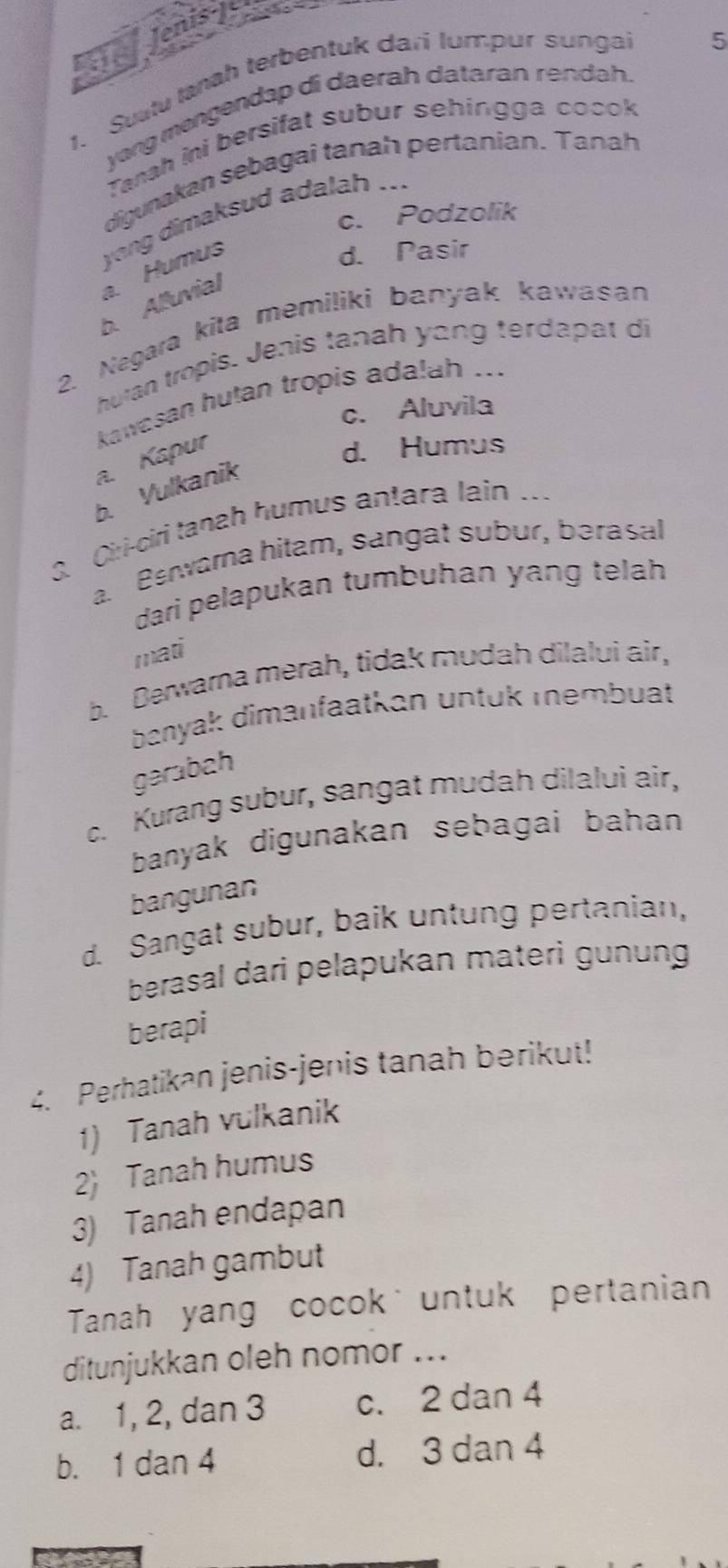 Je Jenis-J
1. Suatu Ianah terbentuk dari lumpur sungai
yang mengendap di daerah dataran rendah. 5
Tanah ini bersifat subur sehingga cocok
digunakan sebagai tanah pertanian. Tanah
c. Podzolik
a. Humus yong dimaksud adalah ...
d. Pasir
b. Alluvial
2. Negara kita memiliki banyak kawasan
huran tropis. Jenis tanah yang terdapat di
c. Aluvila
a. Kapur kawasan hutan tropis adalah ...
d. Humus
b. Vulkanik
3. Ciri-ciri tanah humus antara lain ...
a. Benwarna hitam, sangat subur, bərasal
dari pelapukan tumbuhan yang telah
mati
b. Berwarna merah, tidak mudah dilalui air,
banyak dimanfaatkan untük membuat
gərabah
c. Kurang subur, sangat mudah dilalui air,
banyak digunakan sebagai bahan 
bangunan
d. Sangat subur, baik untung pertanian,
berasal dari pelapukan materi gunung
berapi
4. Perhatikan jenis-jenis tanah berikut!
1) Tanah vulkanik
2 Tanah humus
3) Tanah endapan
4) Tanah gambut
Tanah yang cocokuntuk pertanian
ditunjukkan oleh nomor ...
a. 1, 2, dan 3 c. 2 dan 4
b. 1 dan 4 d. 3 dan 4