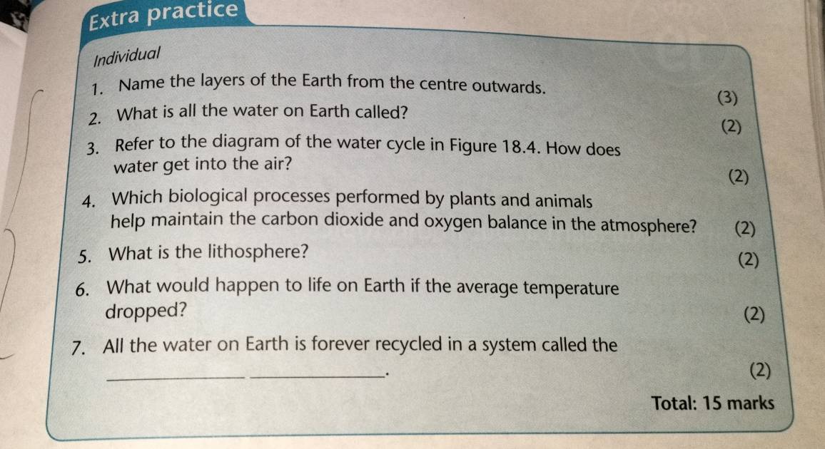 Extra practice 
Individual 
1. Name the layers of the Earth from the centre outwards. 
(3) 
2. What is all the water on Earth called? 
(2) 
3. Refer to the diagram of the water cycle in Figure 18.4. How does 
water get into the air? 
(2) 
4. Which biological processes performed by plants and animals 
help maintain the carbon dioxide and oxygen balance in the atmosphere? (2) 
5. What is the lithosphere? (2) 
6. What would happen to life on Earth if the average temperature 
dropped? (2) 
7. All the water on Earth is forever recycled in a system called the 
_; 
(2) 
Total: 15 marks