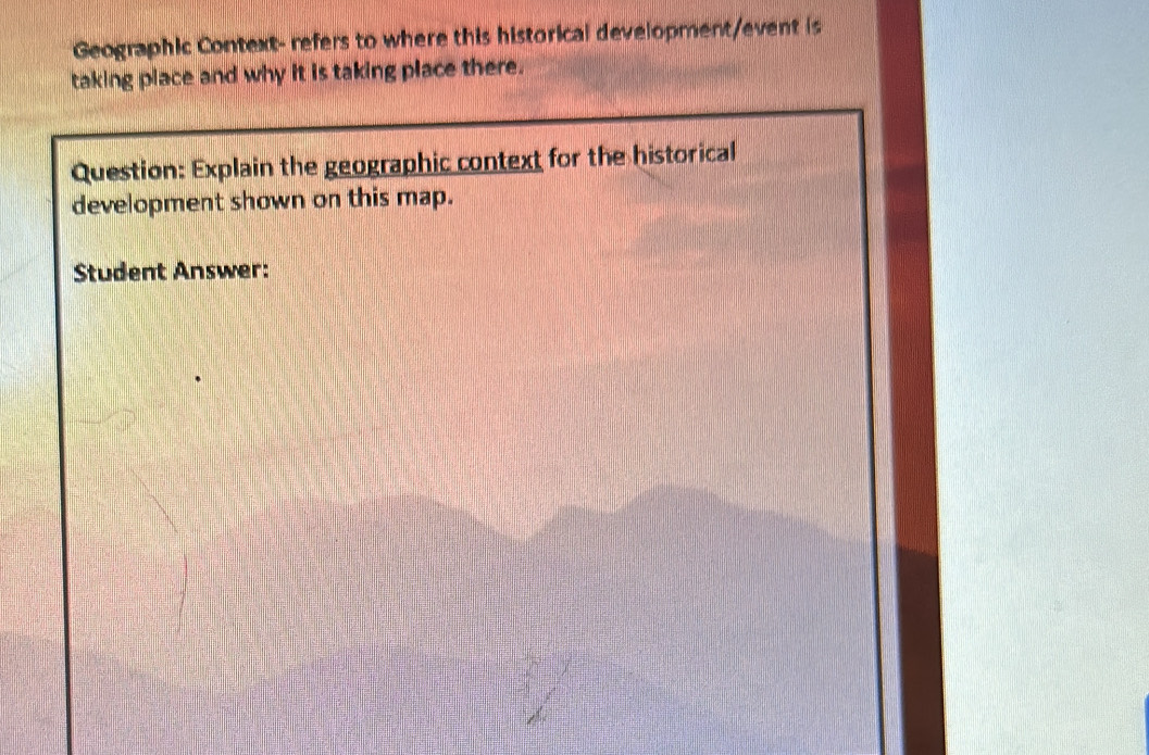 Geographic Context- refers to where this historical development/event is 
taking place and why it is taking place there. 
Question: Explain the geographic context for the historical 
development shown on this map. 
Student Answer: