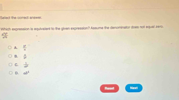 Select the correct answer.
Which expression is equivalent to the given expression? Assume the denominator does not equal zero.
 a^2b^5/a^4b 
A.  b^4/a 
B.  a/b^4 
C.  1/ab^4 
D. ab^4
Reset Next