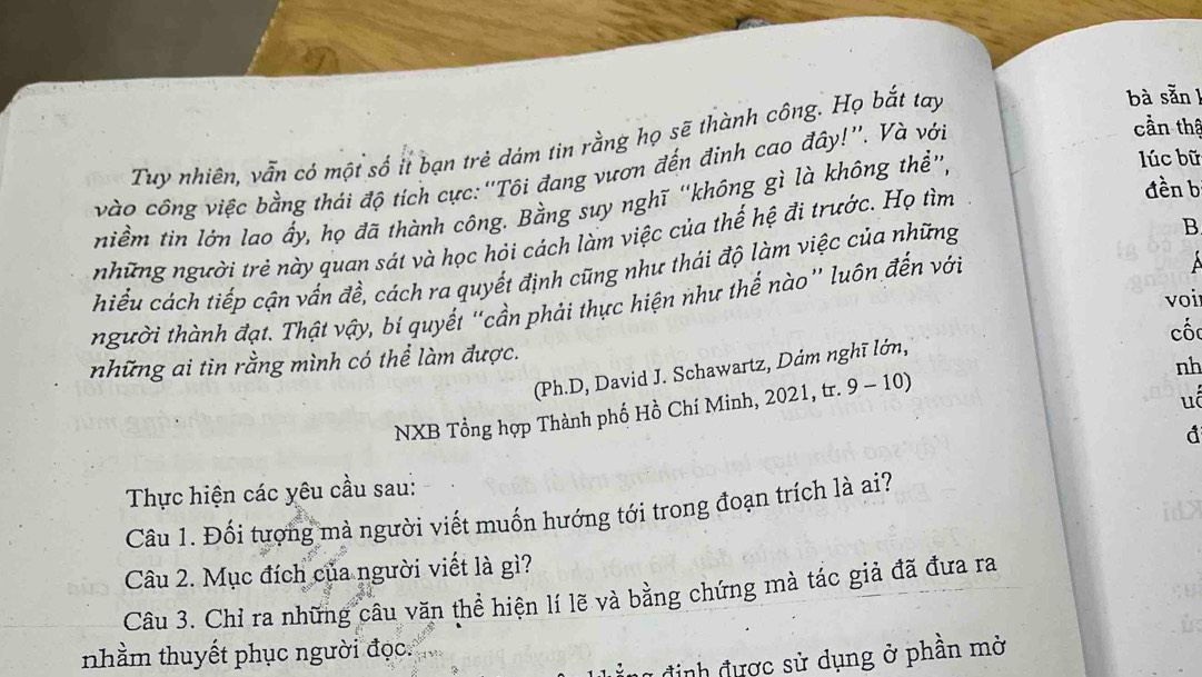 Tuy nhiên, vẫn có một số ií bạn trẻ dám tin rằng họ sẽ thành công. Họ bắt tay 
bà sẵn l 
vào công việc bằng thái độ tích cực:''Tôi đang vươn đến đỉnh cao đây!''. Và với 
cần thậ 
đền b 
niềm tin lớn lao ấy, họ đã thành công. Bằng suy nghĩ ''không gì là không thể”, 
lúc bữ 
những người trẻ này quan sát và học hỏi cách làm việc của thế hệ đi trước. Họ tìm 
hiểu cách tiếp cận vấn đề, cách ra quyết định cũng như thái độ làm việc của những 
B 
voi 
người thành đạt. Thật vậy, bí quyết "cần phải thực hiện như thế nào'' luôn đến với 
cốc 
những ai tin rằng mình có thể làm được. 
nh 
(Ph.D, David J. Schawartz, Dám nghĩ lớn, 
NXB Tổng hợp Thành phố Hồ Chí Minh, 2021, tr. 9 - 10) 
uó 
đ 
Thực hiện các yêu cầu sau: 
Câu 1. Đối tượng mà người viết muốn hướng tới trong đoạn trích là ai? 
Câu 2. Mục đích của người viết là gì? 
Câu 3. Chỉ ra những câu văn thể hiện lí lẽ và bằng chứng mà tác giả đã đưa ra 

is 
nhầm thuyết phục người đọc 
định được sử dụng ở phần mở