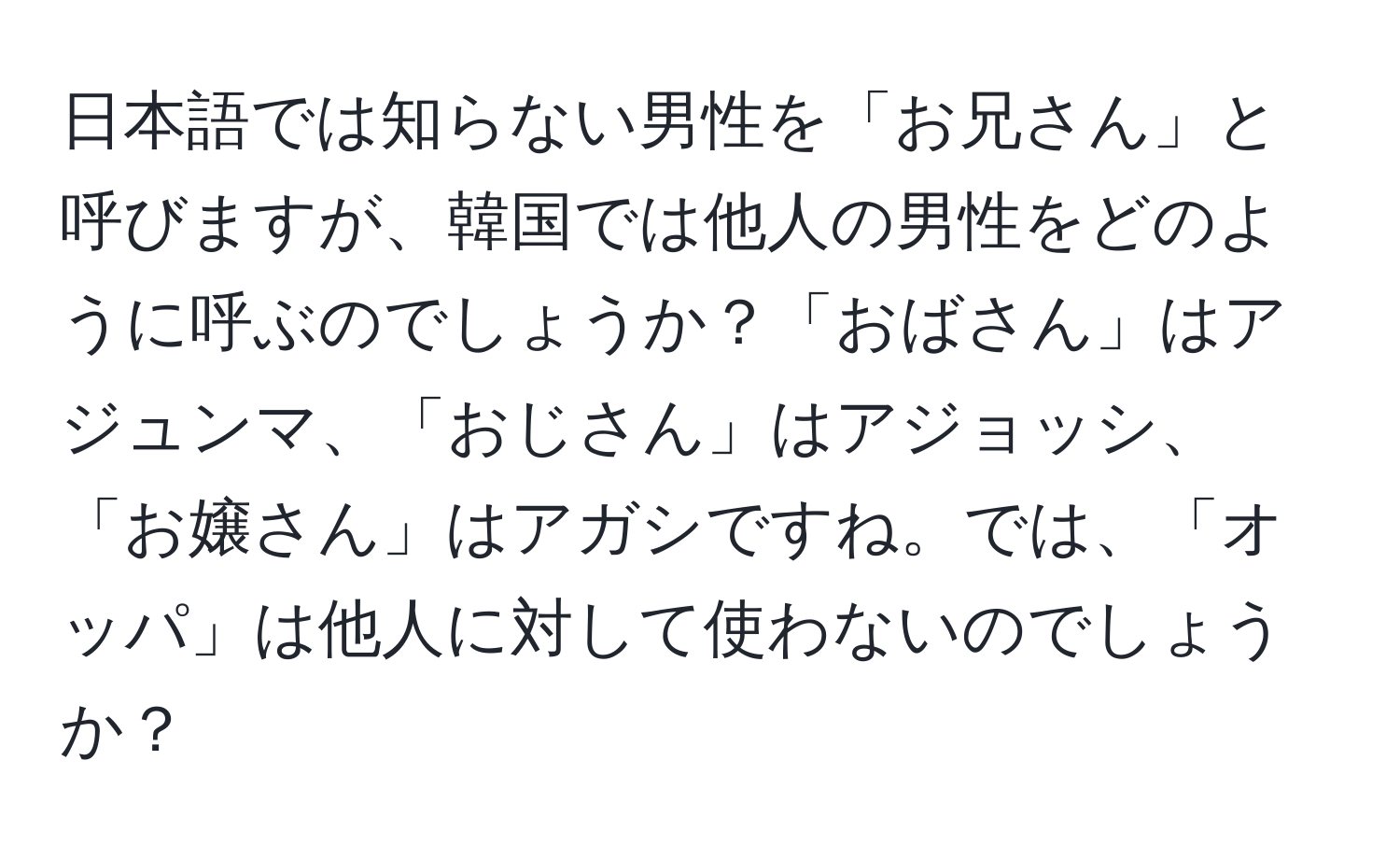 日本語では知らない男性を「お兄さん」と呼びますが、韓国では他人の男性をどのように呼ぶのでしょうか？「おばさん」はアジュンマ、「おじさん」はアジョッシ、「お嬢さん」はアガシですね。では、「オッパ」は他人に対して使わないのでしょうか？