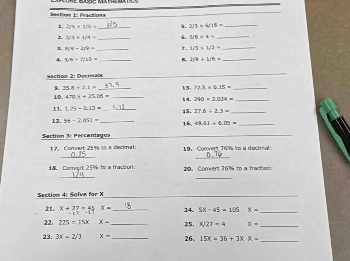 EXPlORe BAsIC MatheMatICS 
Section 1: Fractions 
1. 2/5+1/5= _5、 2/3* 6/18= _ 
2. 2/3+1/4= _6、 5/8* 4= _ 
3、 8/9-2/9= _7. 1/3/ 1/2= _ 
4. 5/6-7/10= _8. 2/9/ 1/6= _ 
Section 2: Decimals 
_ 
_ 
9. 35.8+2.1= _13. 72.5* 0.15= _ 
10. 470.5+25.06= _ 
14. 290* 2.024= _ 
11. 1.25-0.13= _15、 27.6/ 2.3= _ 
12. 56-2.051= _ 16. 49.61/ 6.05= _ 
Section 3: Percentages 
_ 
17. Convert 25% to a decimal: 19. Convert 76% to a decimal: 
_ 
_ 
18. Convert 25% to a fraction: 20. Convert 76% to a fraction: 
_ 
_ 
Section 4: Solve for X
_ 
21. X+27=45 X= _ 24. 5X-45=105 X= _ 
22. 225=15X X= _25. X/27=4 X= _ 
23. 3X=2/3 X= _26. 15X=36+3XX= _