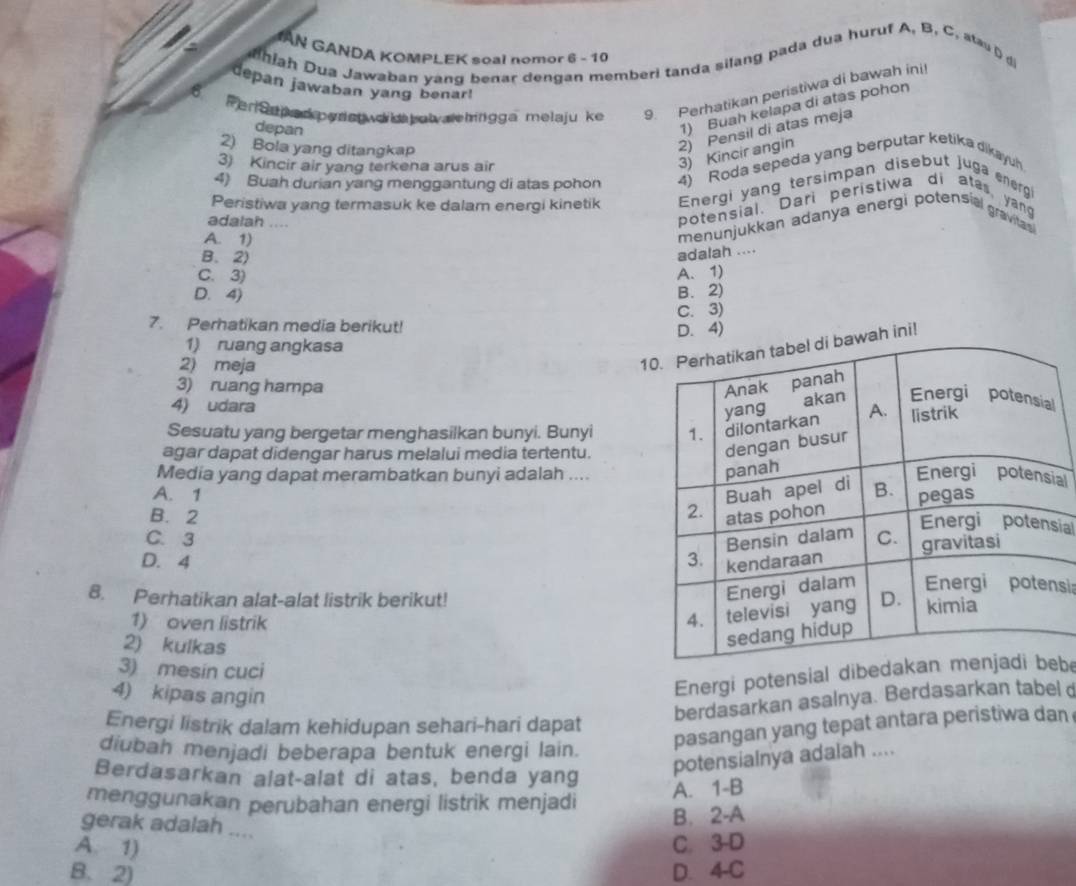 AN GANDA KOMPLEK soal nomor 6 - 10
hiah Dua Jawaban yang benar dengan memberi tanda silang pada dua huruf A, B, C, sta  d
depan jawaban yang benar!
8
Per arp ad erst o k  tat alehingga melaju ke 9. Perhatikan peristiwa di bawah ini
depan
1) Buah kelapa di atas pohon
2) Bola yang ditangkap
2) Pensil di atas meja
3) Kincir air yang terkena arus air
3) Kincir angin
4) Buah durian yang menggantung di atas pohon 4) Roda sepeda yang berputar ketika dikayuh
Peristiwa yang termasuk ke dalam energi kinetik Energi yang tersimpan disebut juga ener9
adalah ....
potensial. Dari peristiwa di ates, yang
A. 1)
menunjukkan adanya energi potensial gravila
B. 2)
adalah ....
C. 3) A. 1)
D. 4) B. 2)
C. 3)
7. Perhatikan media berikut!
1) ruang angkasa D. 4)
2) meja
1wah ini!
3) ruang hampa 
4) udara
Sesuatu yang bergetar menghasilkan bunyi. Bunyi 
agar dapat didengar harus melalui media tertentu.
Media yang dapat merambatkan bunyi adalah ....
al
A. 1
B. 2 ial
C. 3
D. 4 
8. Perhatikan alat-alat listrik berikut!
si:
1) oven listrik 
2) kulkas
3) mesin cuci
4) kipas angin
Energi potensial dibebe
Energi listrik dalam kehidupan sehari-hari dapat
berdasarkan asalnya. Berdasarkan tabel d
diubah menjadi beberapa bentuk energi lain.
pasangan yang tepat antara peristiwa dan
Berdasarkan alat-alat di atas, benda yang
potensialnya adalah ....
menggunakan perubahan energi listrik menjadi
A. 1-B
B. 2-A
gerak adalah ....
A. 1) C. 3-D
B. 2) D. 4-C