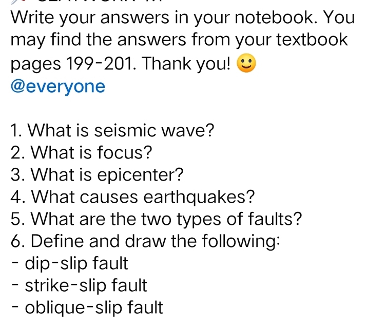 Write your answers in your notebook. You 
may find the answers from your textbook 
pages 199-201. Thank you! 
@everyone 
1. What is seismic wave? 
2. What is focus? 
3. What is epicenter? 
4. What causes earthquakes? 
5. What are the two types of faults? 
6. Define and draw the following: 
- dip-slip fault 
- strike-slip fault 
- oblique-slip fault