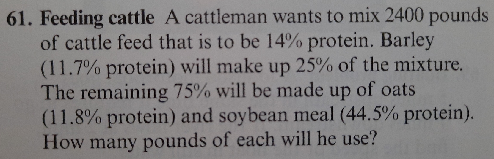 Feeding cattle A cattleman wants to mix 2400 pounds
of cattle feed that is to be 14% protein. Barley 
(11.7% protein) will make up 25% of the mixture. 
The remaining 75% will be made up of oats 
(11.8% protein) and soybean meal (44.5% protein). 
How many pounds of each will he use?