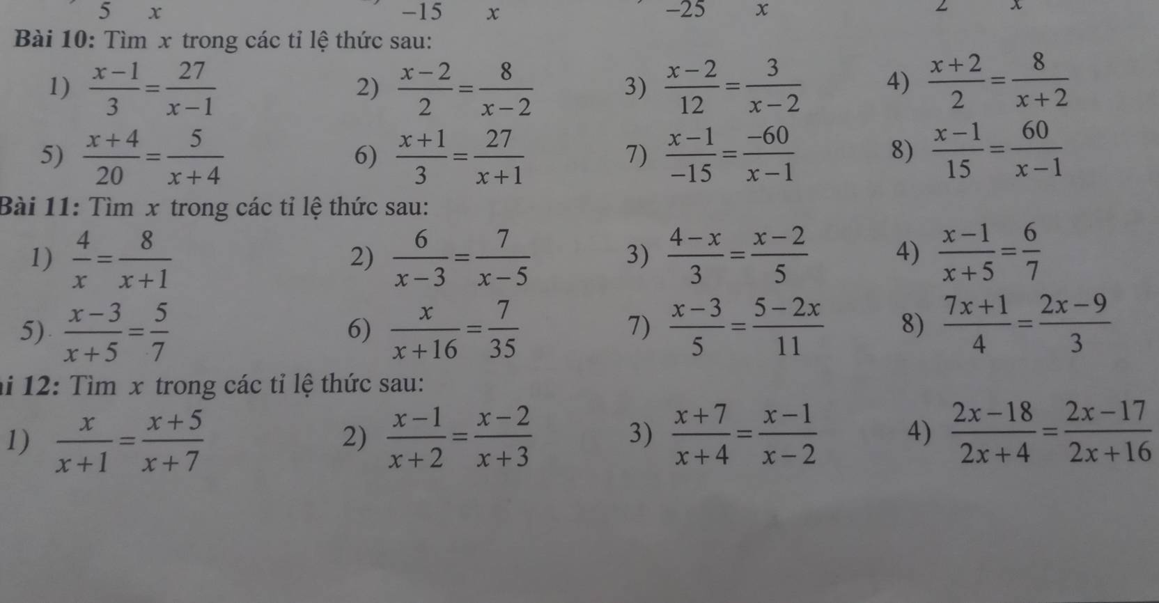 Tìm x trong các tỉ lệ thức sau:
1)  (x-1)/3 = 27/x-1  2)  (x-2)/2 = 8/x-2   (x-2)/12 = 3/x-2   (x+2)/2 = 8/x+2 
3)
4)
5)  (x+4)/20 = 5/x+4   (x+1)/3 = 27/x+1   (x-1)/-15 = (-60)/x-1   (x-1)/15 = 60/x-1 
6)
7)
8)
Bài 11: Tìm x trong các tỉ lệ thức sau:
1)  4/x = 8/x+1   6/x-3 = 7/x-5   (4-x)/3 = (x-2)/5   (x-1)/x+5 = 6/7 
2)
3)
4)
5)  (x-3)/x+5 = 5/7   x/x+16 = 7/35   (x-3)/5 = (5-2x)/11  8)  (7x+1)/4 = (2x-9)/3 
6)
7)
ai 12: Tìm x trong các tỉ lệ thức sau:
1)  x/x+1 = (x+5)/x+7   (x-1)/x+2 = (x-2)/x+3   (x+7)/x+4 = (x-1)/x-2 
2)
3)
4)  (2x-18)/2x+4 = (2x-17)/2x+16 