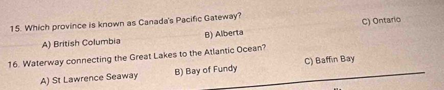 Which province is known as Canada's Pacific Gateway?
A) British Columbia B) Alberta C) Ontario
16 Waterway connecting the Great Lakes to the Atlantic Ocean?
A) St Lawrence Seaway B) Bay of Fundy C) Baffin Bay