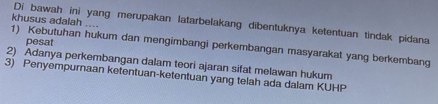 khusus adalah ....
Di bawah ini yang merupakan latarbelakang dibentuknya ketentuan tindak pidana
pesat
1) Kebutuhan hukum dan mengimbangi perkembangan masyarakat yang berkembang
2) Adanya perkembangan dalam teori ajaran sifat melawan hukum
3) Penyempurnaan ketentuan-ketentuan yang telah ada dalam KUHP