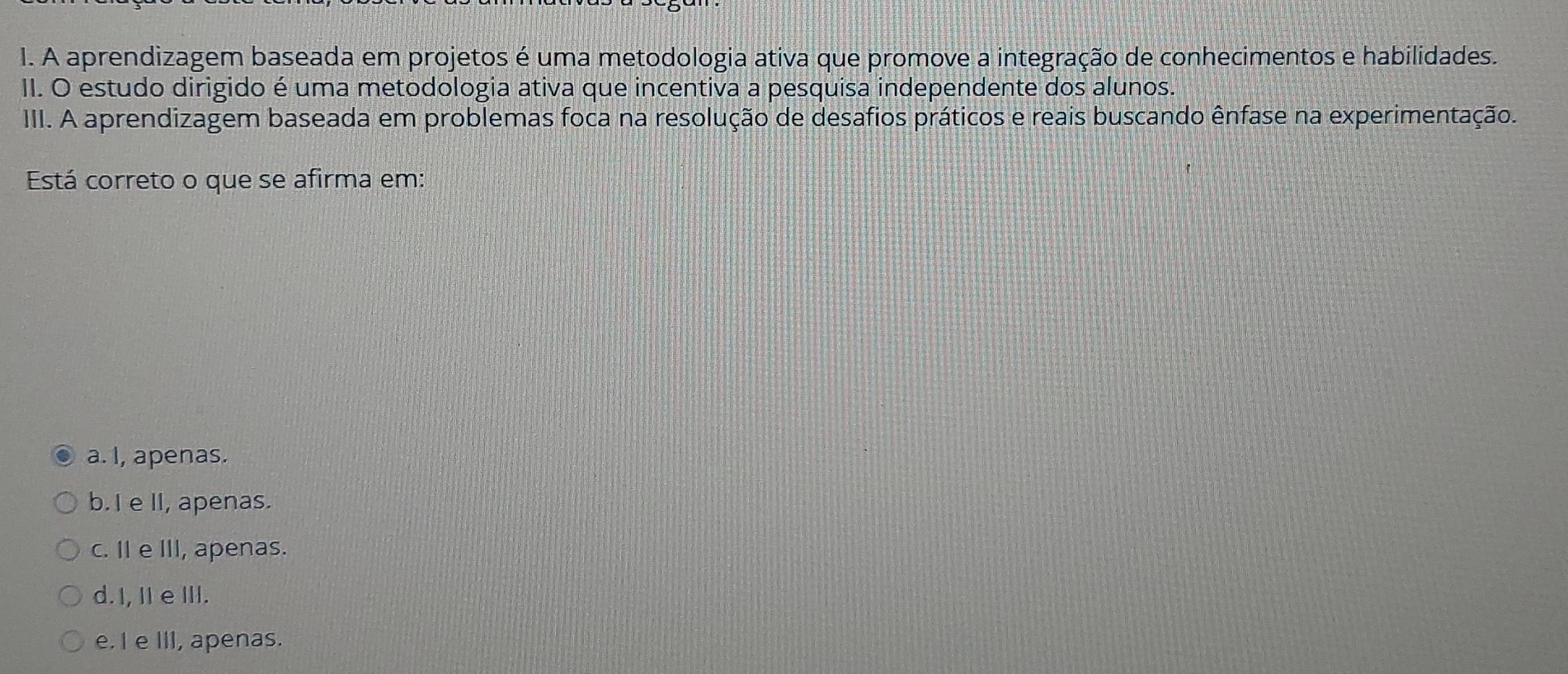 A aprendizagem baseada em projetos é uma metodologia ativa que promove a integração de conhecimentos e habilidades.
II. O estudo dirigido é uma metodologia ativa que incentiva a pesquisa independente dos alunos.
III. A aprendizagem baseada em problemas foca na resolução de desafios práticos e reais buscando ênfase na experimentação.
Está correto o que se afirma em:
a. I, apenas.
b.I e II, apenas.
c. I e III, apenas.
d.I, I e III.
e. I e III, apenas.