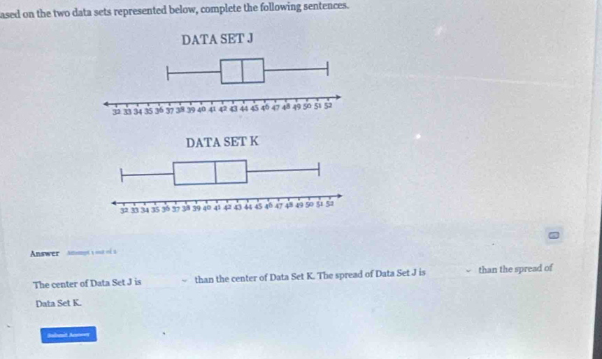 ased on the two data sets represented below, complete the following sentences. 
Answer Anamot y ot oé 2 
The center of Data Set J is than the center of Data Set K. The spread of Data Set J is than the spread of 
Data Set K. 
Sulomit Antowx