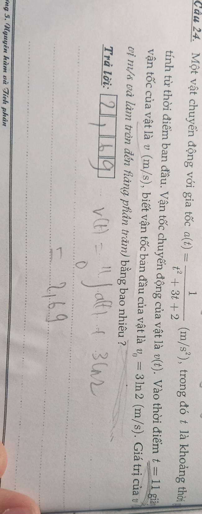 Một vật chuyển động với gia tốc a(t)= 1/t^2+3t+2 (m/s^2) , trong đó t là khoảng thời 
tính từ thời điểm ban đầu. Vận tốc chuyển động của vật là v(t). Vào thời điểm t=11 giả 
vận tốc của vật là v (m/s), biết vận tốc bản đầu của vật là v_0=3ln 2(m/s). Giá trị của v
vị m/s và làm tròn đến hàng phần trăm) bằng bao nhiêu ? 
Trả lời: 
ợng 5. Nguyên hàm và Tích phân