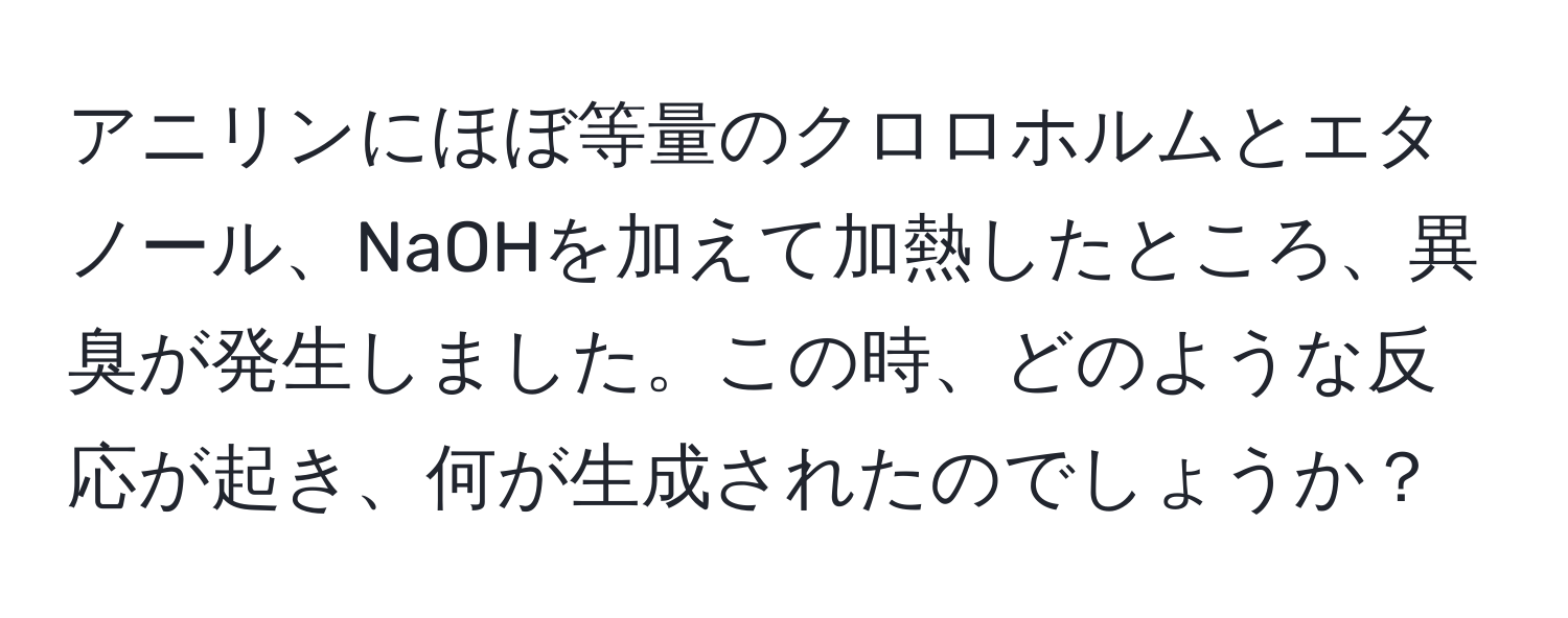 アニリンにほぼ等量のクロロホルムとエタノール、NaOHを加えて加熱したところ、異臭が発生しました。この時、どのような反応が起き、何が生成されたのでしょうか？