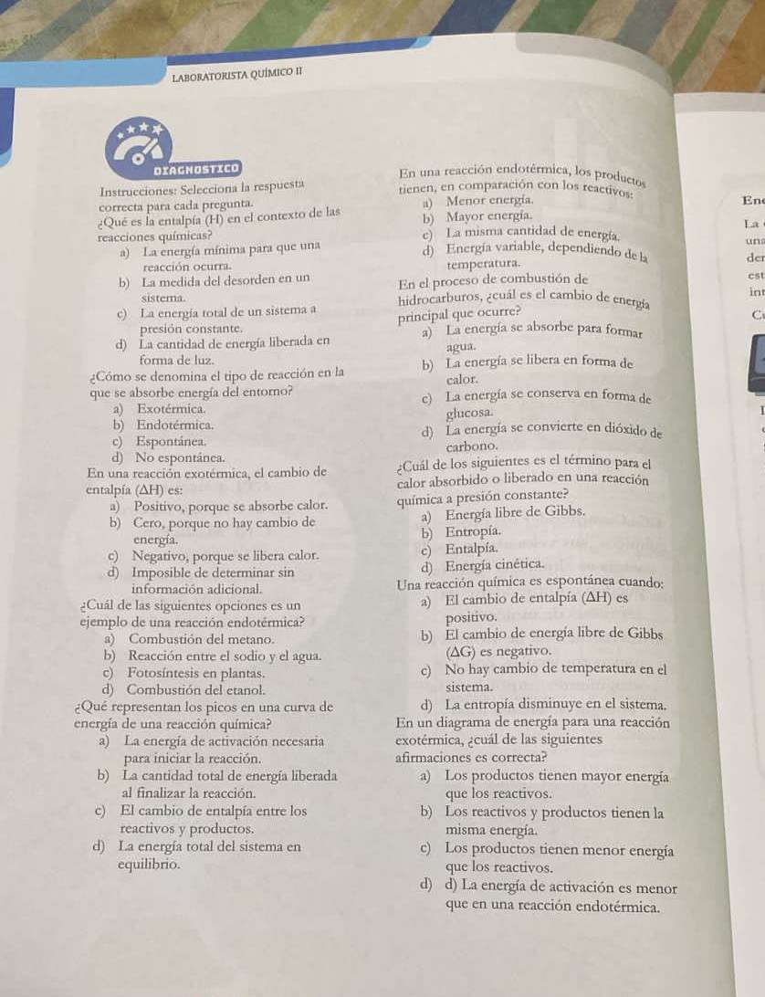 LABORATORISTA QUÍMICO II
Diagnostico
En una reacción endotérmica, los productos
Instrucciones: Selecciona la respuesta tienen, en comparación con los reactivos:
correcta para cada pregunta. a) Menor energía.
En
¿Qué es la entalpía (H) en el contexto de las b) Mayor energía.
La
reacciones químicas? c) La misma cantidad de energía.
a) La energía mínima para que una
un
d) Energía variable, dependiendo de la der
reacción ocurra. temperatura.
b) La medida del desorden en un En el proceso de combustión de cst
sistera.
in
c) La energía total de un sistema a hidrocarburos, ¿cuál es el cambio de energía
presión constante. principal que ocurre?
C
d) La cantidad de energía liberada en a) La energía se absorbe para formar
forma de luz. agua.
¿Cómo se denomina el tipo de reacción en la b) La energía se libera en forma de
calor.
que se absorbe energía del entorno? c) La energía se conserva en forma de
a) Exotérmica.
glucosa.
b) Endotérmica. d) La energía se convierte en dióxido de
c) Espontánea.
d) No espontánea. carbono.
En una reacción exotérmica, el cambio de ¿Cuál de los siguientes es el término para el
entalpía (∆H) es: calor absorbido o liberado en una reacción
a) Positivo, porque se absorbe calor. química a presión constante?
b) Cero, porque no hay cambio de a) Energía libre de Gibbs.
energía.
b) Entropía.
c) Negativo, porque se libera calor. c) Entalpía.
d) Imposible de determinar sin d) Energía cinética.
información adicional.  Una reacción química es espontánea cuando:
Cuál de las siguientes opciones es un a) El cambio de entalpía (ΔH) es
ejemplo de una reacción endotérmica? positivo.
a) Combustión del metano. b) El cambio de energía libre de Gibbs
b) Reacción entre el sodio y el agua. (∆G) es negativo.
c) Fotosíntesis en plantas. c) No hay cambio de temperatura en el
d) Combustión del etanol. sistema.
¿Qué representan los picos en una curva de d) La entropía disminuye en el sistema.
energía de una reacción química? En un diagrama de energía para una reacción
a) La energía de activación necesaria exotérmica, ¿cuál de las siguientes
para iniciar la reacción. afirmaciones es correcta?
b) La cantidad total de energía liberada a) Los productos tienen mayor energía
al finalizar la reacción. que los reactivos.
c) El cambio de entalpía entre los b) Los reactivos y productos tienen la
reactivos y productos. misma energía.
d) La energía total del sistema en c) Los productos tienen menor energía
equilibrio. que los reactivos.
d) d) La energía de activación es menor
que en una reacción endotérmica.