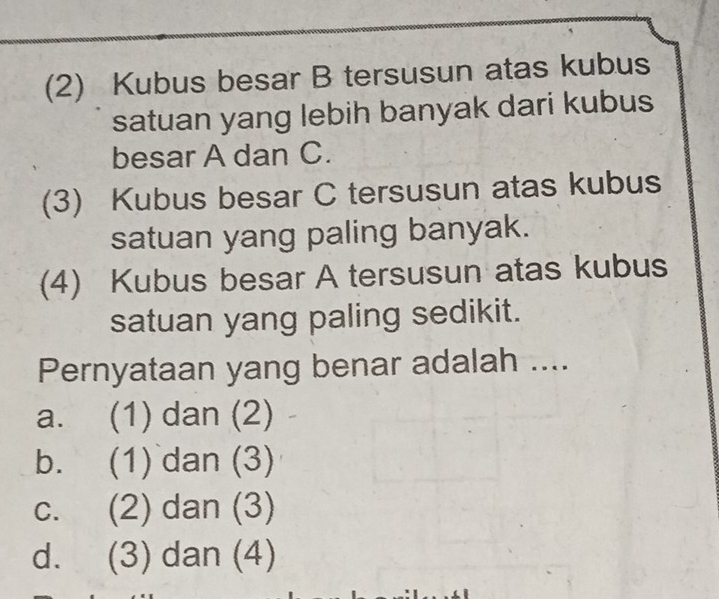 (2) Kubus besar B tersusun atas kubus
satuan yang lebih banyak dari kubus
besar A dan C.
(3) Kubus besar C tersusun atas kubus
satuan yang paling banyak.
(4) Kubus besar A tersusun atas kubus
satuan yang paling sedikit.
Pernyataan yang benar adalah ....
a. (1) dan (2)
b. (1) dan (3)
c. (2) dan (3)
d. (3) dan (4)