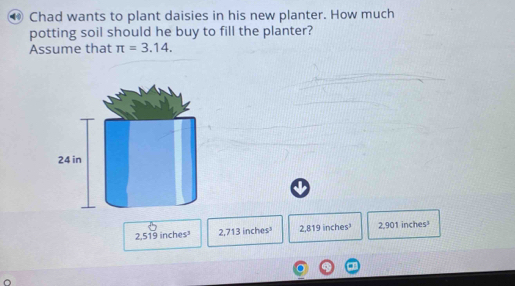 ● Chad wants to plant daisies in his new planter. How much
potting soil should he buy to fill the planter?
Assume that π =3.14.
2,519 inches 2,713 inches 2,819 inches³ 2,901 inches