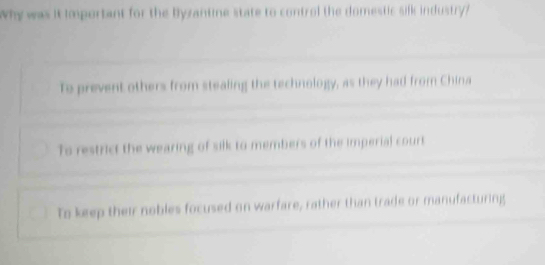 Why was it important for the Byzantine state to control the domestic silk industry?
To prevent others from stealing the technology, as they had from China
Ts restrict the wearing of silk to members of the imperial court
To keep their nobles focused on warfare, rather than trade or manufacturing