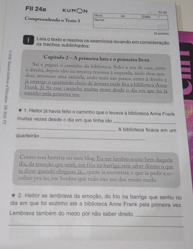 FIl 24a KUM、 N 
Compreendendo o Texto 3 
(8 pontos) 
| Leia o texto e resolva os exercícios levando em consideração 
os trechos sublinhados: 
Capítulo 2 - A primeira luta e o primeiro livro 
Saí e peguei o caminho da biblioteca. Subo a rua de casa, entro 
à direita, depois viro na terceira travessa à esquerda, ando duas qua- 
dras, atravesso uma avenida, ando mais um pouco, entro à direita e 
já enxergo o quarteirão cheio de árvores onde fica a biblioteca Anne 
Frank. Já fiz esse caminho muitas vezes desde o dia em que fui lá 
sozinho pela primeira vez. 
1. Heitor já havia feito o caminho que o levava à biblioteca Anne Frank 
muitas vezes desde o dia em que tinha ido_ 
_ 
A biblioteca ficava em um 
quarteirão_ 
Contei essa história no meu blog. Eu me lembro muito bem daquele 
dia, da emoção que senti, um frio na barriga, sem saber direito o que 
ia dizer quando chegasse lá... quem ia encontrar, o que ia pedir e es- 
colher pra ler, me lembro que tudo isso me deu muito medo. 
2. Heitor se lembrava da emoção, do frio na barriga que sentiu no 
dia em que foi sozinho até a biblioteca Anne Frank pela primeira vez. 
Lembrava também do medo por não saber direito_ 
_