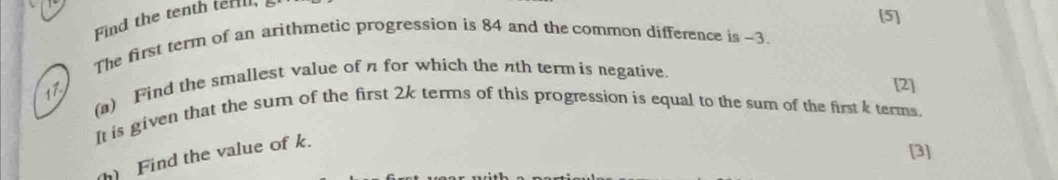 Find the tenth terll, 
[5] 
The first term of an arithmetic progression is 84 and the common difference is -3. 
(a) Find the smallest value of n for which the nth term is negative.
17
[2] 
It is given that the sum of the first 2k terms of this progression is equal to the sum of the first k terms. 
) Find the value of k. 
[3]